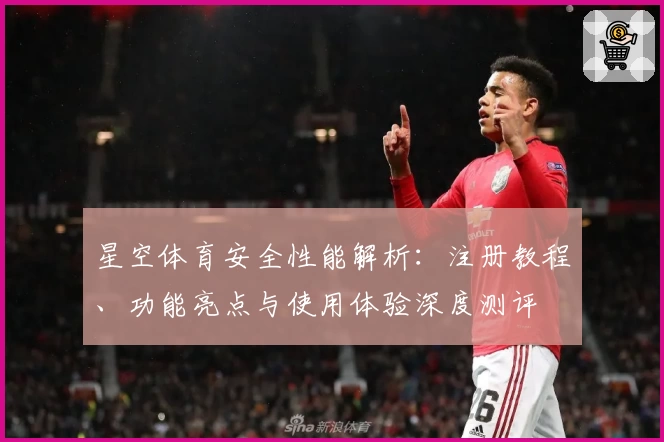 星空体育安全性能解析：注册教程、功能亮点与使用体验深度测评