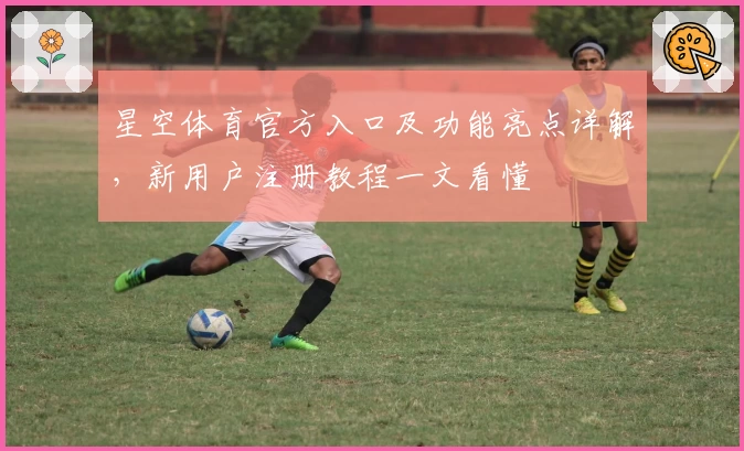 星空体育官方入口及功能亮点详解，新用户注册教程一文看懂