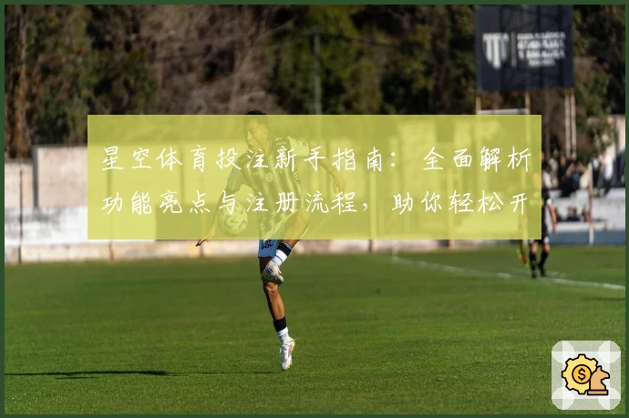 星空体育投注新手指南：全面解析功能亮点与注册流程，助你轻松开启畅快运动体验