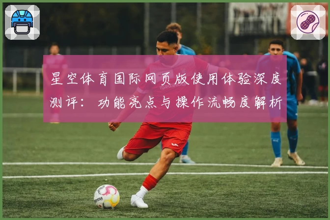 星空体育国际网页版使用体验深度测评：功能亮点与操作流畅度解析