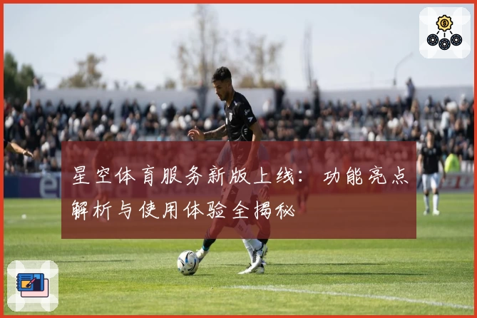 星空体育服务新版上线：功能亮点解析与使用体验全揭秘