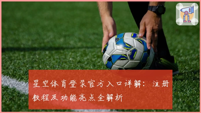 星空体育登录官方入口详解：注册教程及功能亮点全解析