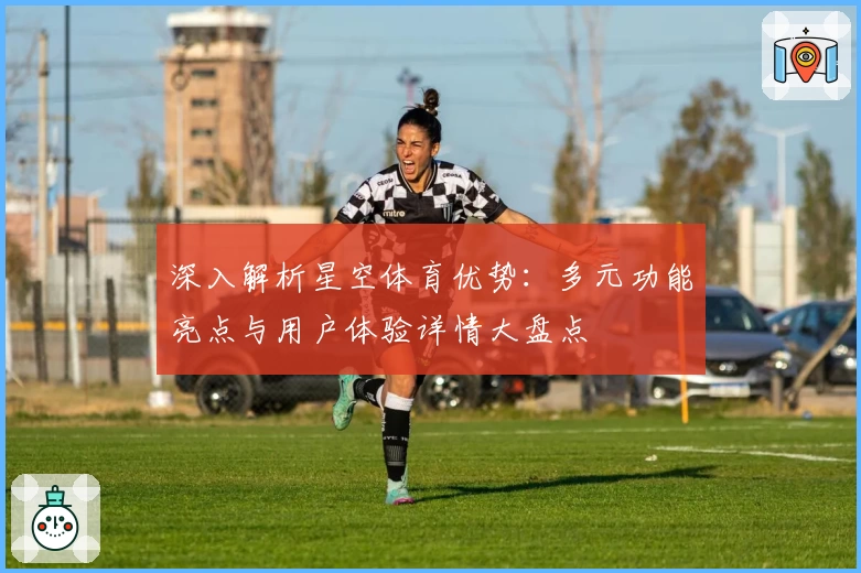 深入解析星空体育优势：多元功能亮点与用户体验详情大盘点