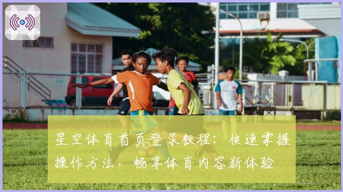 星空体育首页登录教程：快速掌握操作方法，畅享体育内容新体验