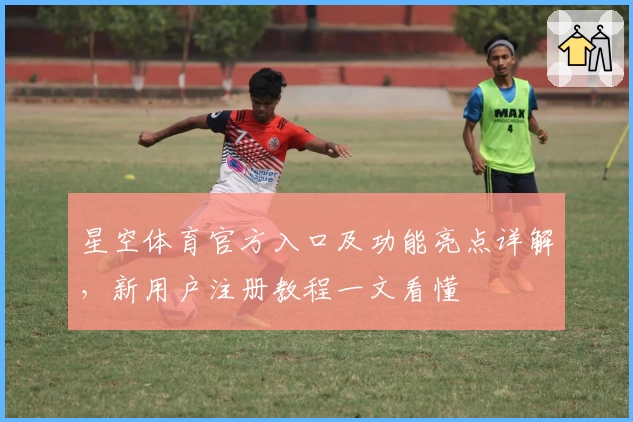 星空体育官方入口及功能亮点详解，新用户注册教程一文看懂