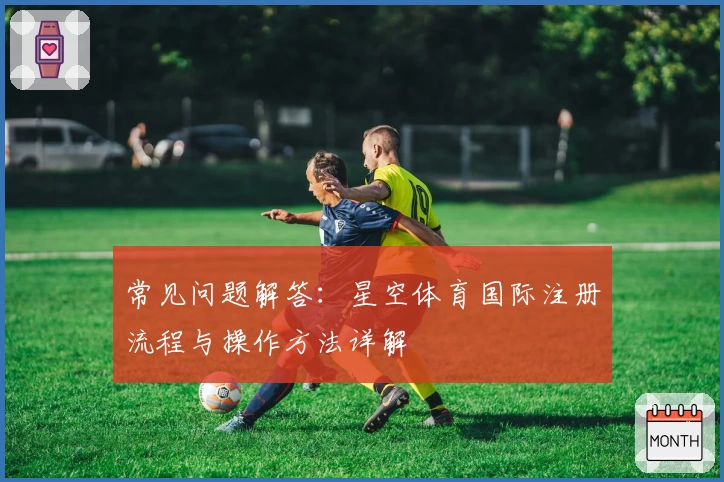 常见问题解答：星空体育国际注册流程与操作方法详解