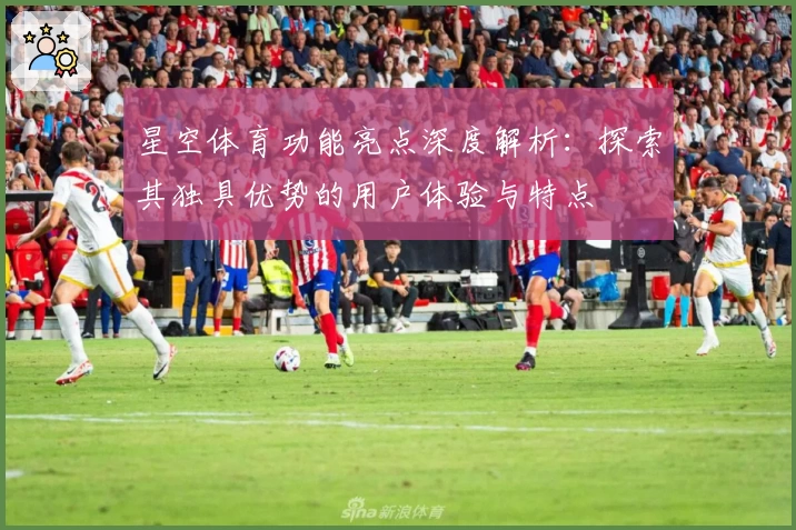 星空体育功能亮点深度解析：探索其独具优势的用户体验与特点