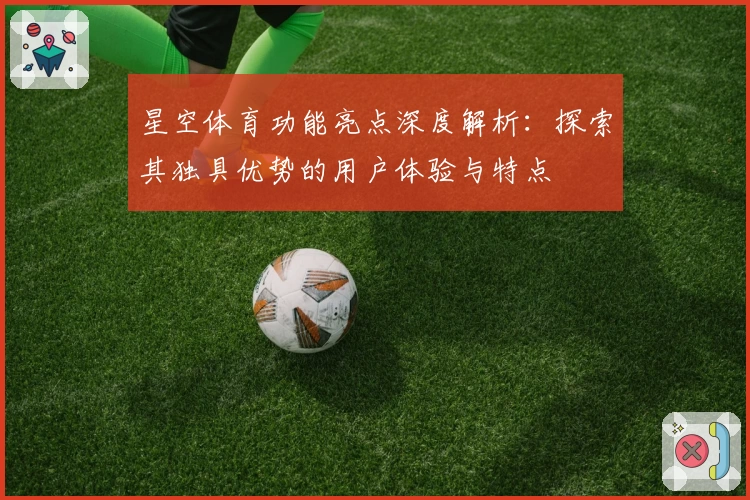 星空体育功能亮点深度解析：探索其独具优势的用户体验与特点
