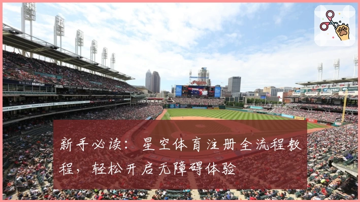 新手必读：星空体育注册全流程教程，轻松开启无障碍体验
