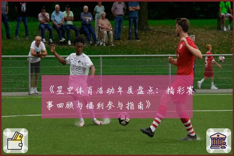 《星空体育活动年度盘点：精彩赛事回顾与福利参与指南》