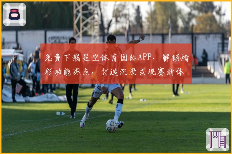 免费下载星空体育国际APP，解锁精彩功能亮点，打造沉浸式观赛新体验