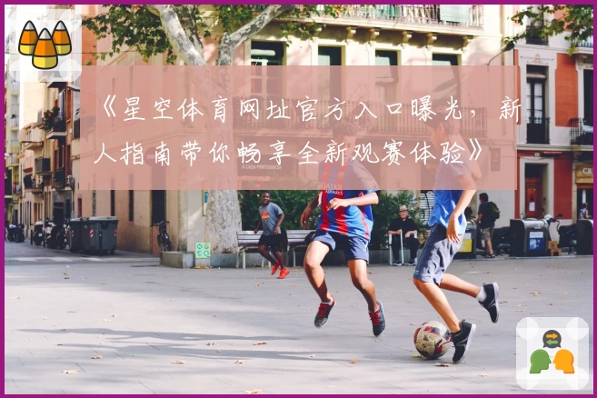 《星空体育网址官方入口曝光，新人指南带你畅享全新观赛体验》
