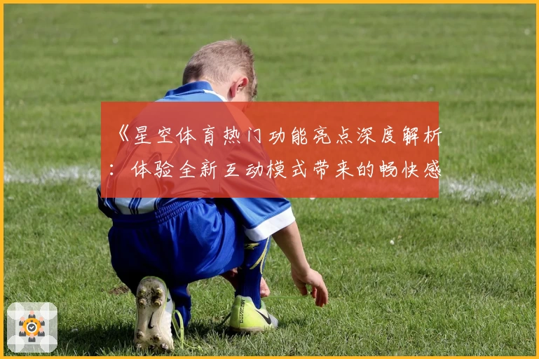 《星空体育热门功能亮点深度解析：体验全新互动模式带来的畅快感》