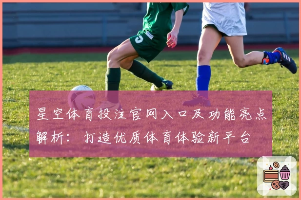 星空体育投注官网入口及功能亮点解析：打造优质体育体验新平台