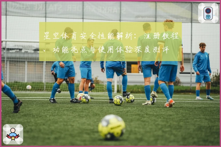 星空体育安全性能解析：注册教程、功能亮点与使用体验深度测评