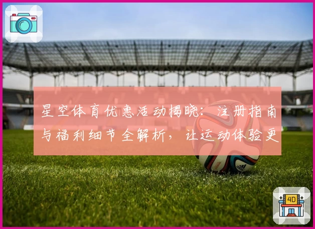 星空体育优惠活动揭晓：注册指南与福利细节全解析，让运动体验更精彩