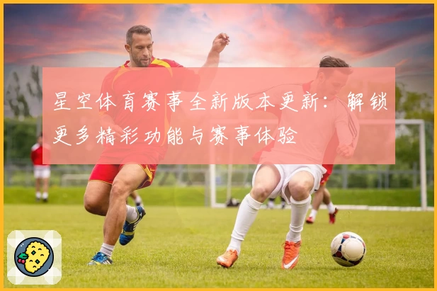 星空体育赛事全新版本更新：解锁更多精彩功能与赛事体验
