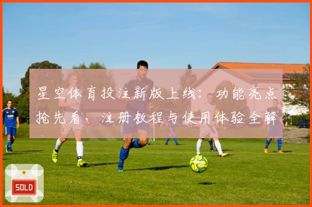 星空体育投注新版上线：功能亮点抢先看，注册教程与使用体验全解析