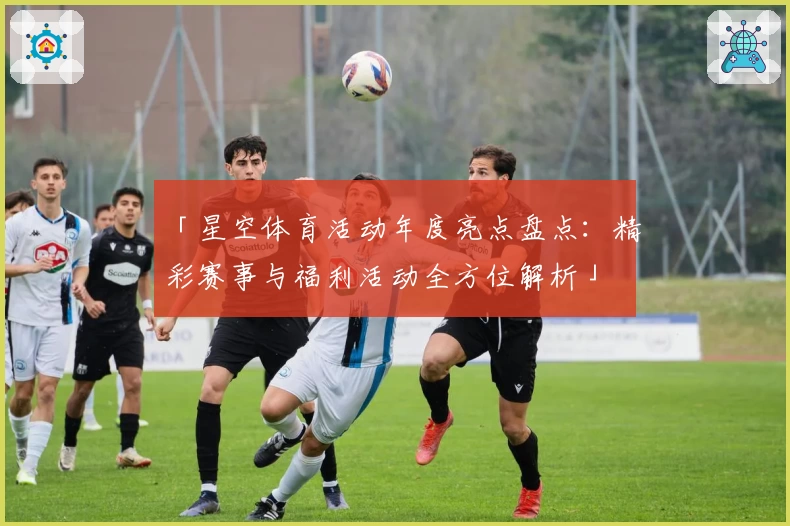 「星空体育活动年度亮点盘点：精彩赛事与福利活动全方位解析」