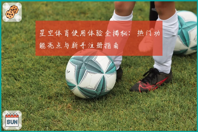 星空体育使用体验全揭秘：热门功能亮点与新手注册指南