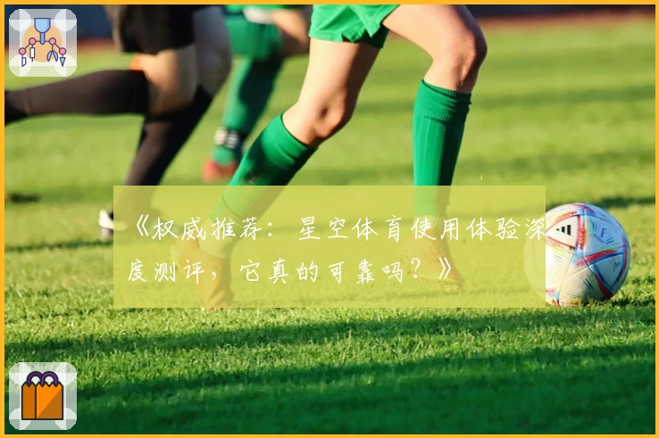 《权威推荐：星空体育使用体验深度测评，它真的可靠吗？》