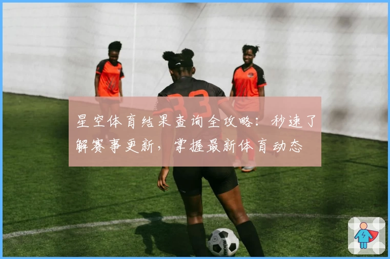 星空体育结果查询全攻略：秒速了解赛事更新，掌握最新体育动态