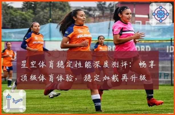 星空体育稳定性能深度测评：畅享顶级体育体验，稳定加载再升级