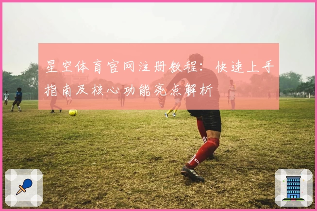 星空体育官网注册教程：快速上手指南及核心功能亮点解析