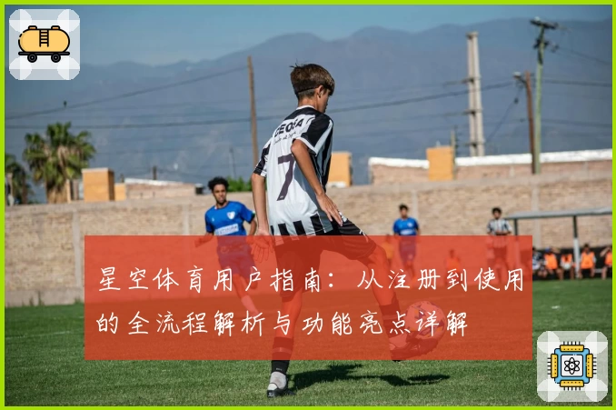 星空体育用户指南：从注册到使用的全流程解析与功能亮点详解