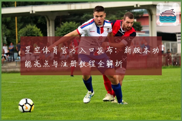 星空体育官方入口发布：新版本功能亮点与注册教程全解析