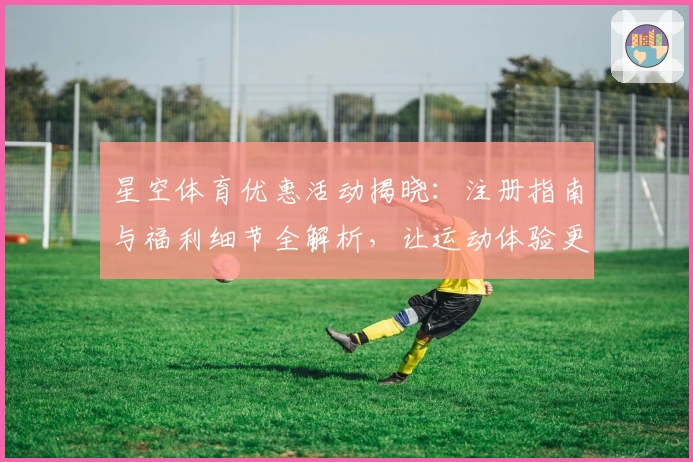 星空体育优惠活动揭晓：注册指南与福利细节全解析，让运动体验更精彩