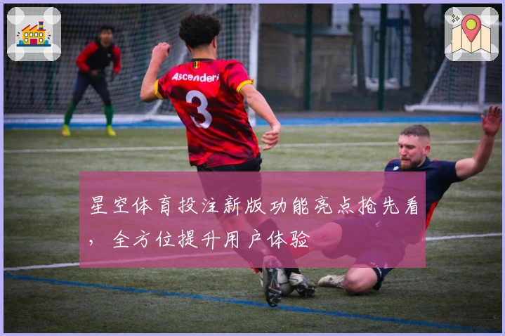 星空体育投注新版功能亮点抢先看，全方位提升用户体验