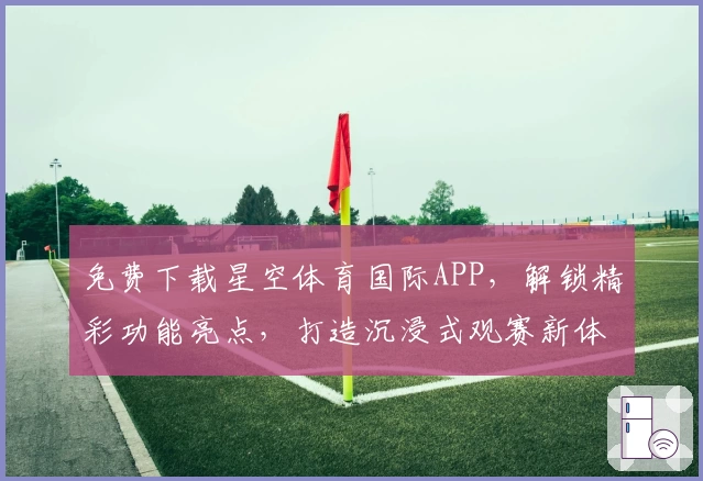 免费下载星空体育国际APP，解锁精彩功能亮点，打造沉浸式观赛新体验
