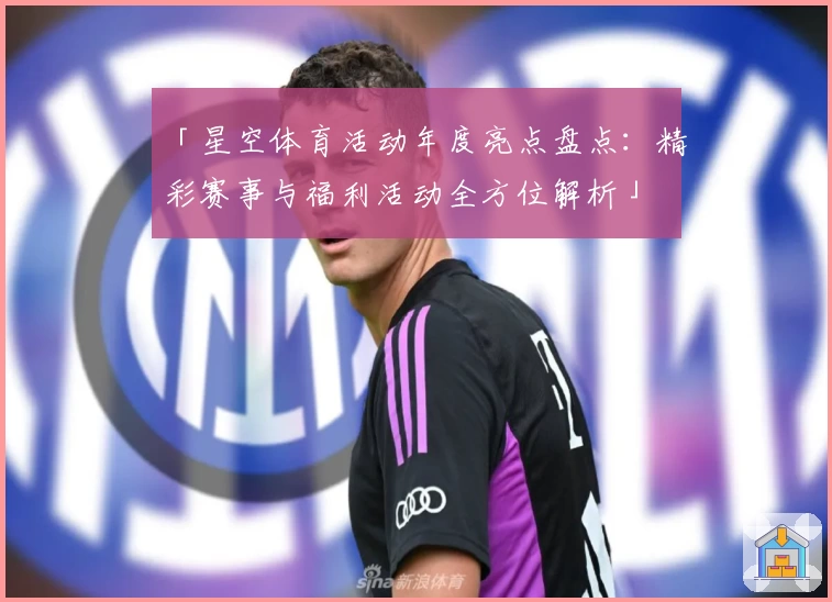 「星空体育活动年度亮点盘点：精彩赛事与福利活动全方位解析」