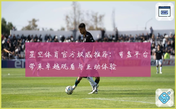 星空体育官方权威推荐：可靠平台带来卓越观看与互动体验