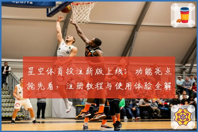 星空体育投注新版上线：功能亮点抢先看，注册教程与使用体验全解析